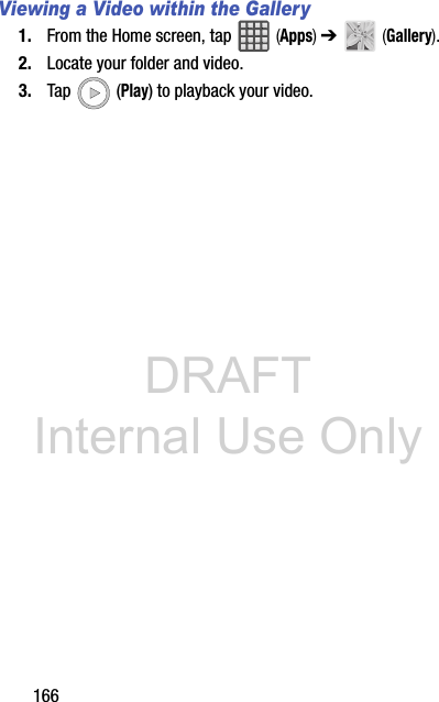 DRAFT Internal Use Only166Viewing a Video within the Gallery1. From the Home screen, tap   (Apps) ➔   (Gallery).2. Locate your folder and video.3. Tap  (Play) to playback your video.