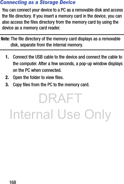 DRAFT Internal Use Only168Connecting as a Storage DeviceYou can connect your device to a PC as a removable disk and access the file directory. If you insert a memory card in the device, you can also access the files directory from the memory card by using the device as a memory card reader.Note: The file directory of the memory card displays as a removable disk, separate from the internal memory.1. Connect the USB cable to the device and connect the cable to the computer. After a few seconds, a pop-up window displays on the PC when connected.2. Open the folder to view files.3. Copy files from the PC to the memory card.