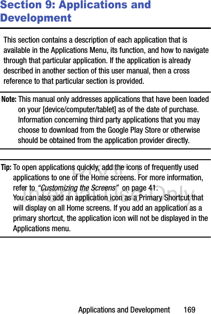 DRAFT Internal Use OnlyApplications and Development       169Section 9: Applications and DevelopmentThis section contains a description of each application that is available in the Applications Menu, its function, and how to navigate through that particular application. If the application is already described in another section of this user manual, then a cross reference to that particular section is provided.Note: This manual only addresses applications that have been loaded on your [device/computer/tablet] as of the date of purchase. Information concerning third party applications that you may choose to download from the Google Play Store or otherwise should be obtained from the application provider directly.Tip: To open applications quickly, add the icons of frequently used applications to one of the Home screens. For more information, refer to “Customizing the Screens”  on page 41.You can also add an application icon as a Primary Shortcut that will display on all Home screens. If you add an application as a primary shortcut, the application icon will not be displayed in the Applications menu. 