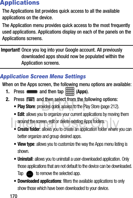 DRAFT Internal Use Only170ApplicationsThe Applications list provides quick access to all the available applications on the device.The Application menu provides quick access to the most frequently used applications. Applications display on each of the panels on the Applications screens.Important! Once you log into your Google account. All previously downloaded apps should now be populated within the Application screens.Application Screen Menu SettingsWhen on the Apps screen, the following menu options are available:1. Press   and then tap  (Apps).2. Press   and then select from the following options:•Play Store: provides quick access to the Play Store (page 212). •Edit: allows you to organize your current applications by moving them around the screen, edit or delete existing Apps folders.• Create folder: allows you to create an application folder where you can better organize and group desired apps. •View type: allows you to customize the way the Apps menu listing is shown.• Uninstall: allows you to uninstall a user-downloaded application. Only those applications that are not default to the device can be downloaded. Tap   to remove the selected app.• Downloaded applications: filters the available applications to only show those which have been downloaded to your device.
