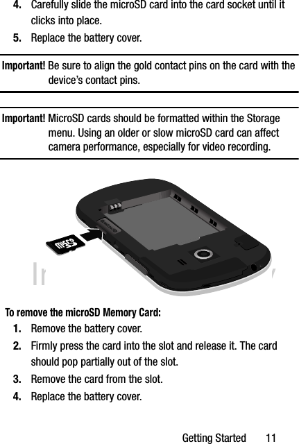 DRAFT Internal Use OnlyGetting Started       114. Carefully slide the microSD card into the card socket until it clicks into place. 5. Replace the battery cover.Important! Be sure to align the gold contact pins on the card with the device’s contact pins.Important! MicroSD cards should be formatted within the Storage menu. Using an older or slow microSD card can affect camera performance, especially for video recording.To remove the microSD Memory Card:1. Remove the battery cover.2. Firmly press the card into the slot and release it. The card should pop partially out of the slot.3. Remove the card from the slot.4. Replace the battery cover.