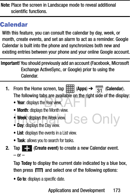 DRAFT Internal Use OnlyApplications and Development       173Note: Place the screen in Landscape mode to reveal additional scientific functions.CalendarWith this feature, you can consult the calendar by day, week, or month, create events, and set an alarm to act as a reminder. Google Calendar is built into the phone and synchronizes both new and existing entries between your phone and your online Google account.Important! You should previously add an account (Facebook, Microsoft Exchange ActiveSync, or Google) prior to using the Calendar.1. From the Home screen, tap   (Apps) ➔   (Calendar). The following tabs are available on the right side of the display:•Year: displays the Year view.•Month: displays the Month view.• Week: displays the Week view.•Day: displays the Day view.•List: displays the events in a List view.•Task: allows you to search for tasks.2. Tap  (Create event) to create a new Calendar event.– or –Tap Today to display the current date indicated by a blue box, then press   and select one of the following options:•Go to: displays a specific date.