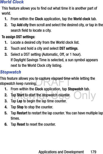 DRAFT Internal Use OnlyApplications and Development       179World ClockThis feature allows you to find out what time it is another part of world.1. From within the Clock application, tap the World clock tab.2. Tap Add city then scroll and select the desired city, or tap in the search field to locate a city.To assign DST settings:1. Locate a desired city from the World clock list.2. Touch and hold a city and select DST settings.3. Select a DST setting (Automatic, Off, or 1 hour). If Daylight Savings Time is selected, a sun symbol appears next to the World Clock city listing.StopwatchThis feature allows you to capture elapsed time while letting the stopwatch keep running.1. From within the Clock application, tap Stopwatch tab.2. Tap Start to start the stopwatch counter.3. Tap Lap to begin the lap time counter. 4. Tap Stop to stop the counter. 5. Tap Restart to restart the lap counter. You can have multiple lap times.6. Tap Reset to reset the counter.