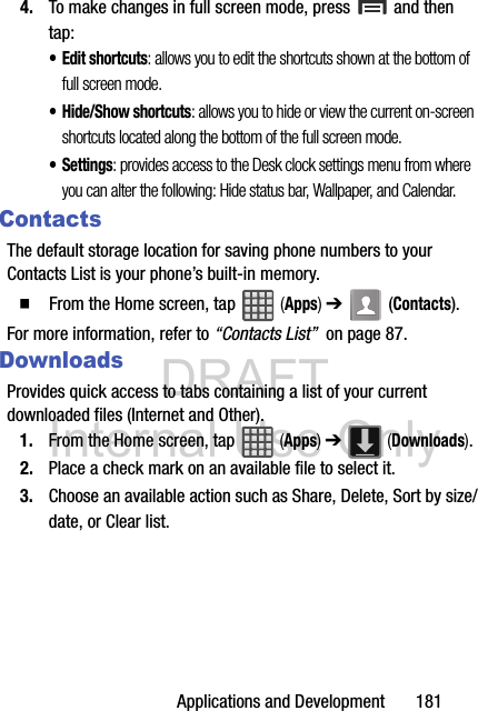DRAFT Internal Use OnlyApplications and Development       1814. To make changes in full screen mode, press  and then tap:• Edit shortcuts: allows you to edit the shortcuts shown at the bottom of full screen mode.• Hide/Show shortcuts: allows you to hide or view the current on-screen shortcuts located along the bottom of the full screen mode.• Settings: provides access to the Desk clock settings menu from where you can alter the following: Hide status bar, Wallpaper, and Calendar.ContactsThe default storage location for saving phone numbers to your Contacts List is your phone’s built-in memory.  From the Home screen, tap   (Apps) ➔  (Contacts).For more information, refer to “Contacts List”  on page 87.DownloadsProvides quick access to tabs containing a list of your current downloaded files (Internet and Other).1. From the Home screen, tap   (Apps) ➔   (Downloads).2. Place a check mark on an available file to select it.3. Choose an available action such as Share, Delete, Sort by size/date, or Clear list. 