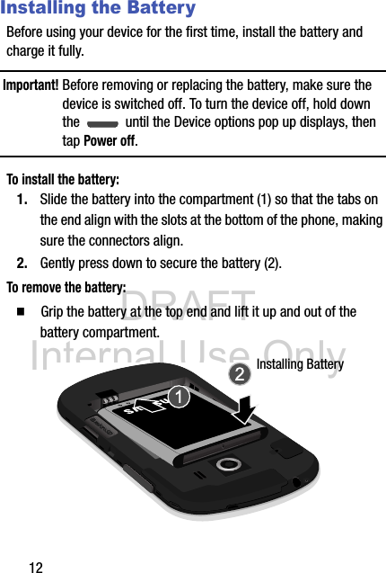 DRAFT Internal Use Only12Installing the BatteryBefore using your device for the first time, install the battery and charge it fully.Important! Before removing or replacing the battery, make sure the device is switched off. To turn the device off, hold down the   until the Device options pop up displays, then tap Power off.To install the battery:1. Slide the battery into the compartment (1) so that the tabs on the end align with the slots at the bottom of the phone, making sure the connectors align. 2. Gently press down to secure the battery (2).To remove the battery:  Grip the battery at the top end and lift it up and out of the battery compartment. Installing Battery