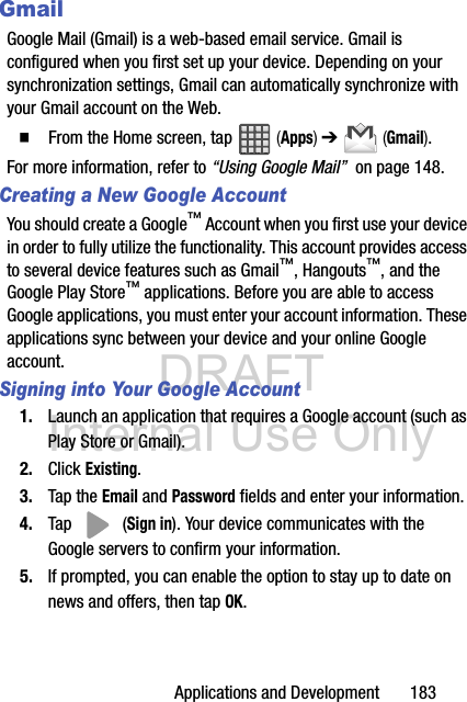 DRAFT Internal Use OnlyApplications and Development       183GmailGoogle Mail (Gmail) is a web-based email service. Gmail is configured when you first set up your device. Depending on your synchronization settings, Gmail can automatically synchronize with your Gmail account on the Web.  From the Home screen, tap   (Apps) ➔   (Gmail).For more information, refer to “Using Google Mail”  on page 148.Creating a New Google AccountYou should create a Google™ Account when you first use your device in order to fully utilize the functionality. This account provides access to several device features such as Gmail™, Hangouts™, and the Google Play Store™ applications. Before you are able to access Google applications, you must enter your account information. These applications sync between your device and your online Google account.Signing into Your Google Account1. Launch an application that requires a Google account (such as Play Store or Gmail).2. Click Existing.3. Tap the Email and Password fields and enter your information. 4. Tap  (Sign in). Your device communicates with the Google servers to confirm your information.5. If prompted, you can enable the option to stay up to date on news and offers, then tap OK.  