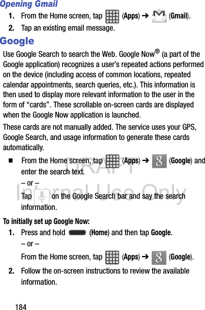 DRAFT Internal Use Only184Opening Gmail1. From the Home screen, tap   (Apps) ➔   (Gmail).2. Tap an existing email message.GoogleUse Google Search to search the Web. Google Now® (a part of the Google application) recognizes a user’s repeated actions performed on the device (including access of common locations, repeated calendar appointments, search queries, etc.). This information is then used to display more relevant information to the user in the form of “cards”. These scrollable on-screen cards are displayed when the Google Now application is launched.These cards are not manually added. The service uses your GPS, Google Search, and usage information to generate these cards automatically.  From the Home screen, tap   (Apps) ➔   (Google) and enter the search text.– or –Tap   on the Google Search bar and say the search information. To initially set up Google Now:1. Press and hold   (Home) and then tap Google. – or –From the Home screen, tap   (Apps) ➔   (Google).2. Follow the on-screen instructions to review the available information.