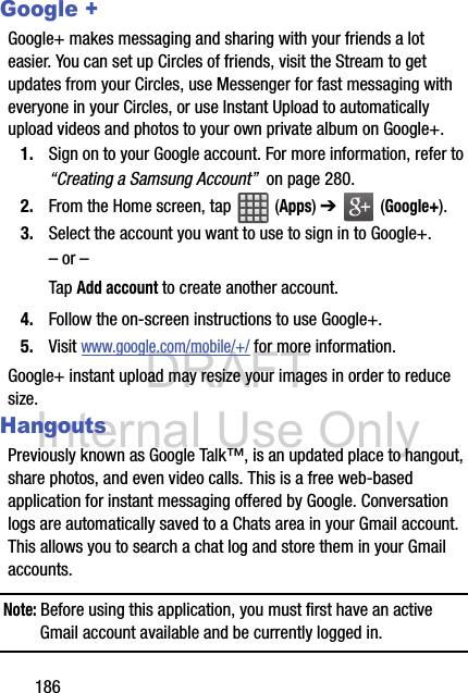DRAFT Internal Use Only186Google +Google+ makes messaging and sharing with your friends a lot easier. You can set up Circles of friends, visit the Stream to get updates from your Circles, use Messenger for fast messaging with everyone in your Circles, or use Instant Upload to automatically upload videos and photos to your own private album on Google+.1. Sign on to your Google account. For more information, refer to “Creating a Samsung Account”  on page 280.2. From the Home screen, tap   (Apps) ➔  (Google+).3. Select the account you want to use to sign in to Google+.– or –Tap Add account to create another account.4. Follow the on-screen instructions to use Google+.5. Visit www.google.com/mobile/+/ for more information.Google+ instant upload may resize your images in order to reduce size.HangoutsPreviously known as Google Talk™, is an updated place to hangout, share photos, and even video calls. This is a free web-based application for instant messaging offered by Google. Conversation logs are automatically saved to a Chats area in your Gmail account. This allows you to search a chat log and store them in your Gmail accounts.Note: Before using this application, you must first have an active Gmail account available and be currently logged in.