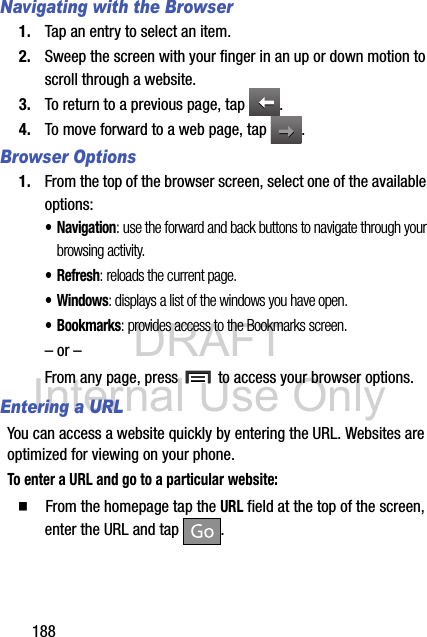 DRAFT Internal Use Only188Navigating with the Browser1. Tap an entry to select an item.2. Sweep the screen with your finger in an up or down motion to scroll through a website.3. To return to a previous page, tap  .4. To move forward to a web page, tap  .Browser Options1. From the top of the browser screen, select one of the available options:• Navigation: use the forward and back buttons to navigate through your browsing activity.•Refresh: reloads the current page.•Windows: displays a list of the windows you have open.• Bookmarks: provides access to the Bookmarks screen.– or –From any page, press   to access your browser options.Entering a URLYou can access a website quickly by entering the URL. Websites are optimized for viewing on your phone.To enter a URL and go to a particular website:  From the homepage tap the URL field at the top of the screen, enter the URL and tap  .