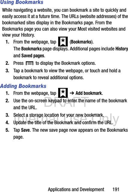 DRAFT Internal Use OnlyApplications and Development       191Using BookmarksWhile navigating a website, you can bookmark a site to quickly and easily access it at a future time. The URLs (website addresses) of the bookmarked sites display in the Bookmarks page. From the Bookmarks page you can also view your Most visited websites and view your History.1. From the webpage, tap   (Bookmarks). The Bookmarks page displays. Additional pages include History and Saved pages.2. Press   to display the Bookmark options.3. Tap a bookmark to view the webpage, or touch and hold a bookmark to reveal additional options.Adding Bookmarks1. From the webpage, tap   ➔ Add bookmark.2. Use the on-screen keypad to enter the name of the bookmark and the URL.3. Select a storage location for your new bookmark.4. Update the title of the Bookmark and confirm the URL.5. Tap Save. The new save page now appears on the Bookmarks page.