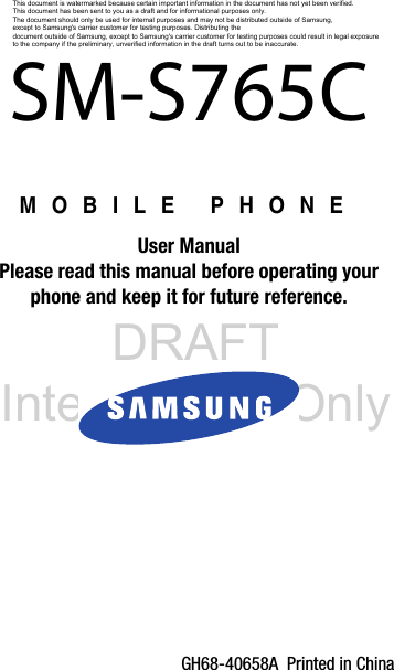 DRAFT Internal Use OnlyGH68-40658A  Printed in ChinaMOBILE PHONEUser ManualPlease read this manual before operating yourphone and keep it for future reference.    SM-S765CThis document is watermarked because certain important information in the document has not yet been verified. This document has been sent to you as a draft and for informational purposes only. The document should only be used for internal purposes and may not be distributed outside of Samsung, except to Samsung&apos;s carrier customer for testing purposes. Distributing the document outside of Samsung, except to Samsung&apos;s carrier customer for testing purposes could result in legal exposure to the company if the preliminary, unverified information in the draft turns out to be inaccurate.