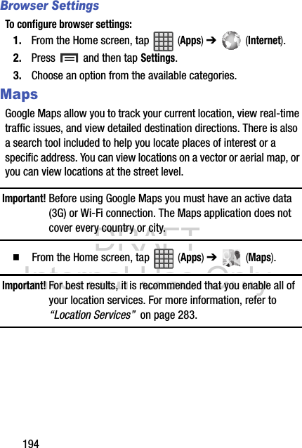 DRAFT Internal Use Only194Browser SettingsTo configure browser settings:1. From the Home screen, tap   (Apps) ➔   (Internet).2. Press   and then tap Settings.3. Choose an option from the available categories.MapsGoogle Maps allow you to track your current location, view real-time traffic issues, and view detailed destination directions. There is also a search tool included to help you locate places of interest or a specific address. You can view locations on a vector or aerial map, or you can view locations at the street level.Important! Before using Google Maps you must have an active data (3G) or Wi-Fi connection. The Maps application does not cover every country or city.  From the Home screen, tap   (Apps) ➔   (Maps).Important! For best results, it is recommended that you enable all of your location services. For more information, refer to “Location Services”  on page 283.