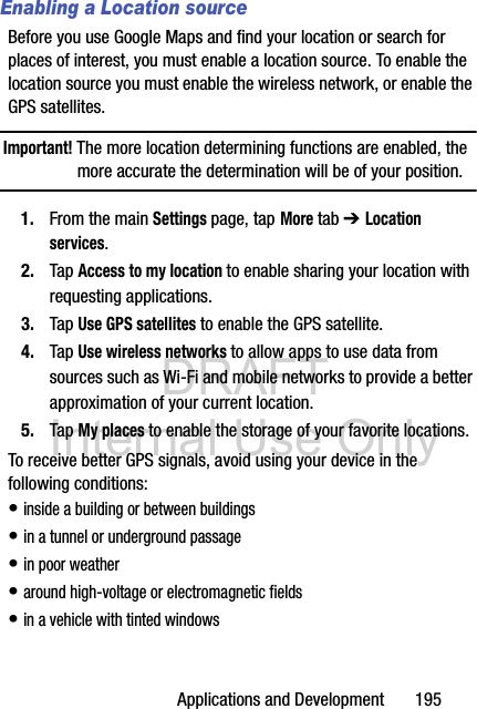 DRAFT Internal Use OnlyApplications and Development       195Enabling a Location sourceBefore you use Google Maps and find your location or search for places of interest, you must enable a location source. To enable the location source you must enable the wireless network, or enable the GPS satellites.Important! The more location determining functions are enabled, the more accurate the determination will be of your position.1. From the main Settings page, tap More tab ➔ Location services.2. Tap Access to my location to enable sharing your location with requesting applications.3. Tap Use GPS satellites to enable the GPS satellite.4. Tap Use wireless networks to allow apps to use data from sources such as Wi-Fi and mobile networks to provide a better approximation of your current location.5. Tap My places to enable the storage of your favorite locations.To receive better GPS signals, avoid using your device in the following conditions:• inside a building or between buildings• in a tunnel or underground passage• in poor weather• around high-voltage or electromagnetic fields • in a vehicle with tinted windows