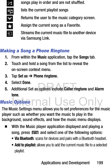 DRAFT Internal Use OnlyApplications and Development       199Making a Song a Phone Ringtone1. From within the Music application, tap the Songs tab.2. Touch and hold a song from the list to reveal the on-screen context menu.3. Tap Set as ➔ Phone ringtone.4. Select Done.5. Additional Set as options include Caller ringtone and Alarm tone.Music OptionsThe Music Settings menu allows you to set preferences for the music player such as whether you want the music to play in the background, sound effects, and how the music menu displays.  With the Music player application displayed and playing a song, press   and select one of the following options:• Via Bluetooth: scans for devices and pairs with a Bluetooth headset.• Add to playlist: allows you to add the current music file to a selected playlist.songs play in order and are not shuffled.lists the current playlist songsReturns the user to the music category screen.Assign the current song as a Favorite.Streams the current music file to another device via Samsung Link.