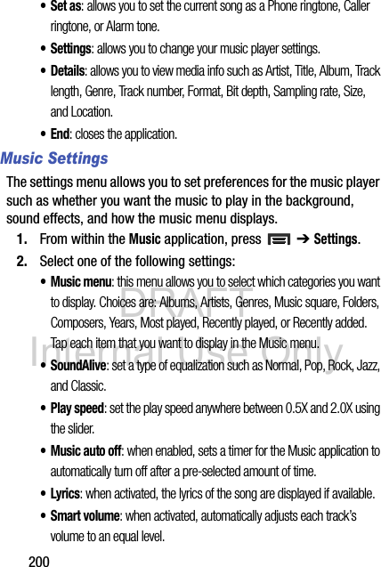 DRAFT Internal Use Only200•Set as: allows you to set the current song as a Phone ringtone, Caller ringtone, or Alarm tone.• Settings: allows you to change your music player settings. •Details: allows you to view media info such as Artist, Title, Album, Track length, Genre, Track number, Format, Bit depth, Sampling rate, Size, and Location.•End: closes the application.Music SettingsThe settings menu allows you to set preferences for the music player such as whether you want the music to play in the background, sound effects, and how the music menu displays.1. From within the Music application, press   ➔ Settings.2. Select one of the following settings:•Music menu: this menu allows you to select which categories you want to display. Choices are: Albums, Artists, Genres, Music square, Folders, Composers, Years, Most played, Recently played, or Recently added. Tap each item that you want to display in the Music menu.• SoundAlive: set a type of equalization such as Normal, Pop, Rock, Jazz, and Classic.• Play speed: set the play speed anywhere between 0.5X and 2.0X using the slider.• Music auto off: when enabled, sets a timer for the Music application to automatically turn off after a pre-selected amount of time.•Lyrics: when activated, the lyrics of the song are displayed if available.• Smart volume: when activated, automatically adjusts each track’s volume to an equal level.
