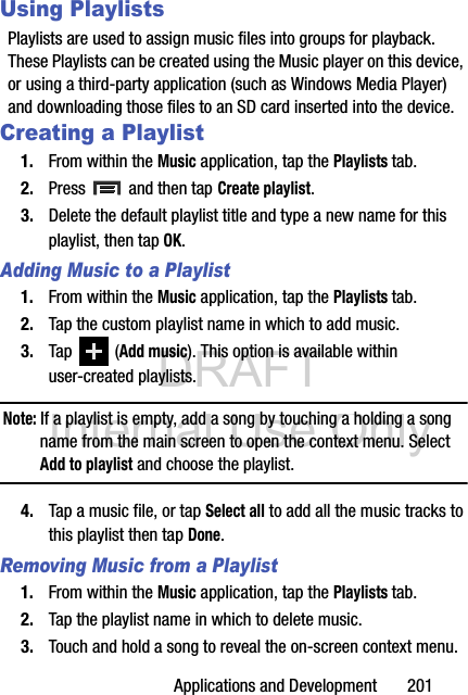 DRAFT Internal Use OnlyApplications and Development       201Using PlaylistsPlaylists are used to assign music files into groups for playback. These Playlists can be created using the Music player on this device, or using a third-party application (such as Windows Media Player) and downloading those files to an SD card inserted into the device.Creating a Playlist1. From within the Music application, tap the Playlists tab.2. Press   and then tap Create playlist.3. Delete the default playlist title and type a new name for this playlist, then tap OK.Adding Music to a Playlist1. From within the Music application, tap the Playlists tab.2. Tap the custom playlist name in which to add music.3. Tap  (Add music). This option is available within user-created playlists.Note: If a playlist is empty, add a song by touching a holding a song name from the main screen to open the context menu. Select Add to playlist and choose the playlist.4. Tap a music file, or tap Select all to add all the music tracks to this playlist then tap Done.Removing Music from a Playlist1. From within the Music application, tap the Playlists tab.2. Tap the playlist name in which to delete music.3. Touch and hold a song to reveal the on-screen context menu.