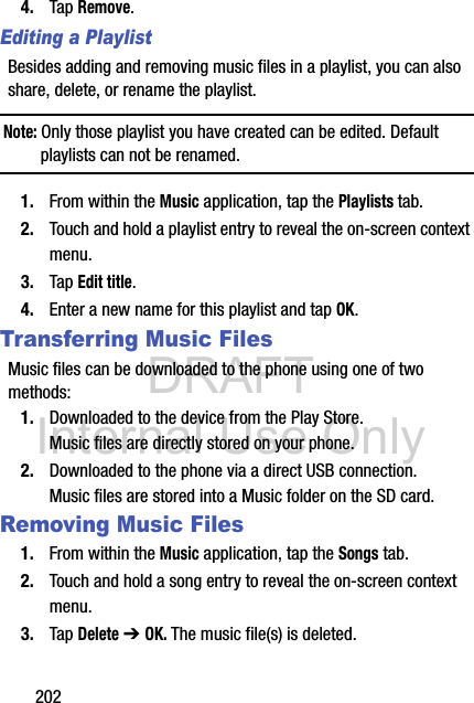DRAFT Internal Use Only2024. Tap Remove. Editing a PlaylistBesides adding and removing music files in a playlist, you can also share, delete, or rename the playlist.Note: Only those playlist you have created can be edited. Default playlists can not be renamed.1. From within the Music application, tap the Playlists tab.2. Touch and hold a playlist entry to reveal the on-screen context menu.3. Tap Edit title.4. Enter a new name for this playlist and tap OK.Transferring Music FilesMusic files can be downloaded to the phone using one of two methods:1. Downloaded to the device from the Play Store.Music files are directly stored on your phone.2. Downloaded to the phone via a direct USB connection.Music files are stored into a Music folder on the SD card.Removing Music Files1. From within the Music application, tap the Songs tab.2. Touch and hold a song entry to reveal the on-screen context menu.3. Tap Delete ➔ OK. The music file(s) is deleted.