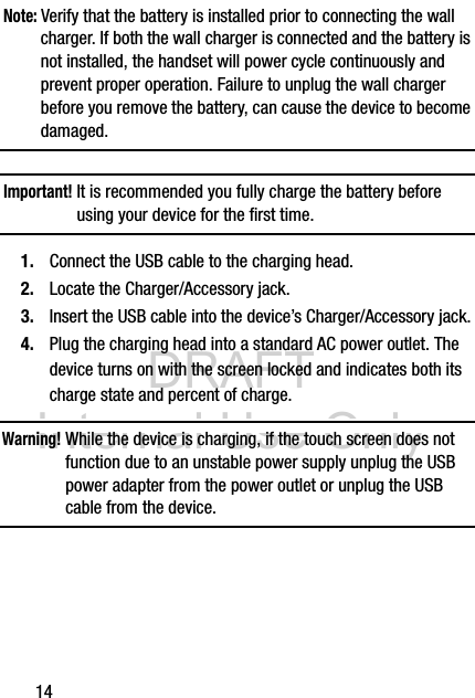 DRAFT Internal Use Only14Note: Verify that the battery is installed prior to connecting the wall charger. If both the wall charger is connected and the battery is not installed, the handset will power cycle continuously and prevent proper operation. Failure to unplug the wall charger before you remove the battery, can cause the device to become damaged.Important! It is recommended you fully charge the battery before using your device for the first time.1. Connect the USB cable to the charging head.2. Locate the Charger/Accessory jack.3. Insert the USB cable into the device’s Charger/Accessory jack.4. Plug the charging head into a standard AC power outlet. The device turns on with the screen locked and indicates both its charge state and percent of charge.Warning! While the device is charging, if the touch screen does not function due to an unstable power supply unplug the USB power adapter from the power outlet or unplug the USB cable from the device.