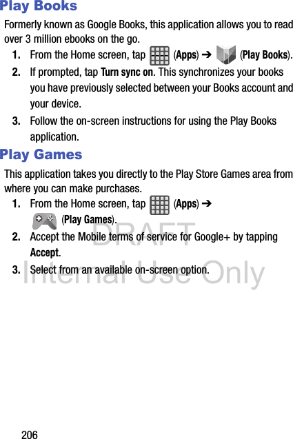 DRAFT Internal Use Only206Play BooksFormerly known as Google Books, this application allows you to read over 3 million ebooks on the go.1. From the Home screen, tap   (Apps) ➔   (Play Books). 2. If prompted, tap Turn sync on. This synchronizes your books you have previously selected between your Books account and your device.3. Follow the on-screen instructions for using the Play Books application.Play GamesThis application takes you directly to the Play Store Games area from where you can make purchases.1. From the Home screen, tap   (Apps) ➔  (Play Games). 2. Accept the Mobile terms of service for Google+ by tapping Accept.3. Select from an available on-screen option.