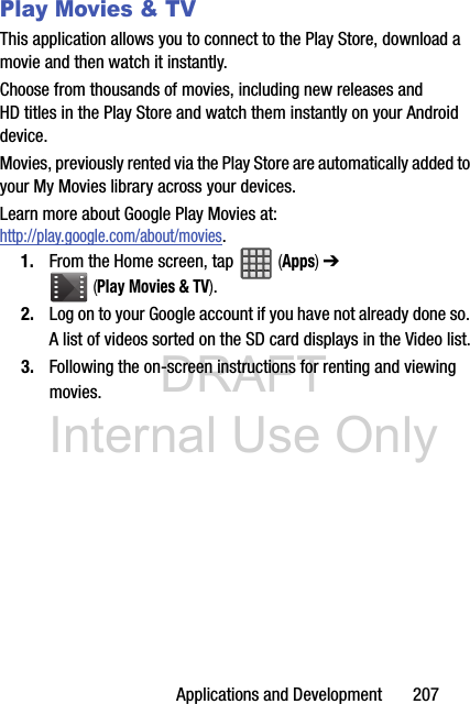 DRAFT Internal Use OnlyApplications and Development       207Play Movies &amp; TVThis application allows you to connect to the Play Store, download a movie and then watch it instantly.Choose from thousands of movies, including new releases and HD titles in the Play Store and watch them instantly on your Android device. Movies, previously rented via the Play Store are automatically added to your My Movies library across your devices.Learn more about Google Play Movies at: http://play.google.com/about/movies.1. From the Home screen, tap   (Apps) ➔  (Play Movies &amp; TV). 2. Log on to your Google account if you have not already done so. A list of videos sorted on the SD card displays in the Video list.3. Following the on-screen instructions for renting and viewing movies.