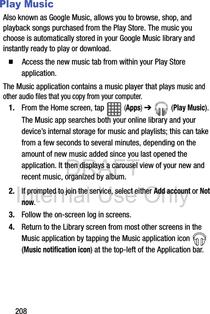 DRAFT Internal Use Only208Play MusicAlso known as Google Music, allows you to browse, shop, and playback songs purchased from the Play Store. The music you choose is automatically stored in your Google Music library and instantly ready to play or download.  Access the new music tab from within your Play Store application.The Music application contains a music player that plays music and other audio files that you copy from your computer.1. From the Home screen, tap   (Apps) ➔  (Play Music).The Music app searches both your online library and your device’s internal storage for music and playlists; this can take from a few seconds to several minutes, depending on the amount of new music added since you last opened the application. It then displays a carousel view of your new and recent music, organized by album.2. If prompted to join the service, select either Add account or Not now.3. Follow the on-screen log in screens.4. Return to the Library screen from most other screens in the Music application by tapping the Music application icon   (Music notification icon) at the top-left of the Application bar.
