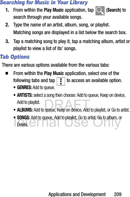 DRAFT Internal Use OnlyApplications and Development       209Searching for Music in Your Library1. From within the Play Music application, tap   (Search) to search through your available songs.2. Type the name of an artist, album, song, or playlist.Matching songs are displayed in a list below the search box.3. Tap a matching song to play it, tap a matching album, artist or playlist to view a list of its’ songs.Tab OptionsThere are various options available from the various tabs:  From within the Play Music application, select one of the following tabs and tap   to access an available option.•GENRES: Add to queue.•ARTISTS: select a song then choose: Add to queue, Keep on device, Add to playlist.•ALBUMS: Add to queue, Keep on device, Add to playlist, or Go to artist. • SONGS: Add to queue, Add to playlist, Go to artist, Go to album, or Delete.