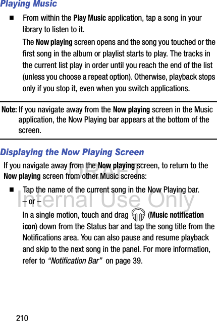 DRAFT Internal Use Only210Playing Music  From within the Play Music application, tap a song in your library to listen to it.The Now playing screen opens and the song you touched or the first song in the album or playlist starts to play. The tracks in the current list play in order until you reach the end of the list (unless you choose a repeat option). Otherwise, playback stops only if you stop it, even when you switch applications.Note: If you navigate away from the Now playing screen in the Music application, the Now Playing bar appears at the bottom of the screen. Displaying the Now Playing ScreenIf you navigate away from the Now playing screen, to return to the Now playing screen from other Music screens:  Tap the name of the current song in the Now Playing bar.– or –In a single motion, touch and drag   (Music notification icon) down from the Status bar and tap the song title from the Notifications area. You can also pause and resume playback and skip to the next song in the panel. For more information, refer to “Notification Bar”  on page 39.