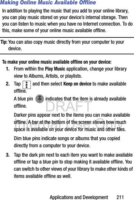 DRAFT Internal Use OnlyApplications and Development       211Making Online Music Available OfflineIn addition to playing the music that you add to your online library, you can play music stored on your device’s internal storage. Then you can listen to music when you have no Internet connection. To do this, make some of your online music available offline.Tip: You can also copy music directly from your computer to your device. To make your online music available offline on your device:1. From within the Play Music application, change your library view to Albums, Artists, or playlists. 2. Tap   and then select Keep on device to make available offline.A blue pin   indicates that the item is already available offline.Darker pins appear next to the items you can make available offline. A bar at the bottom of the screen shows how much space is available on your device for music and other files.Dim blue pins indicate songs or albums that you copied directly from a computer to your device.3. Tap the dark pin next to each item you want to make available offline or tap a blue pin to stop making it available offline. You can switch to other views of your library to make other kinds of items available offline as well.