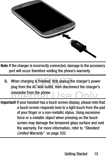 DRAFT Internal Use OnlyGetting Started       15 Note: If the charger is incorrectly connected, damage to the accessory port will occur therefore voiding the phone’s warranty.5. When charging is finished, first unplug the charger’s power plug from the AC wall outlet, then disconnect the charger’s connector from the phone.Important! If your handset has a touch screen display, please note that a touch screen responds best to a light touch from the pad of your finger or a non-metallic stylus. Using excessive force or a metallic object when pressing on the touch screen may damage the tempered glass surface and void the warranty. For more information, refer to “Standard Limited Warranty”  on page 332.