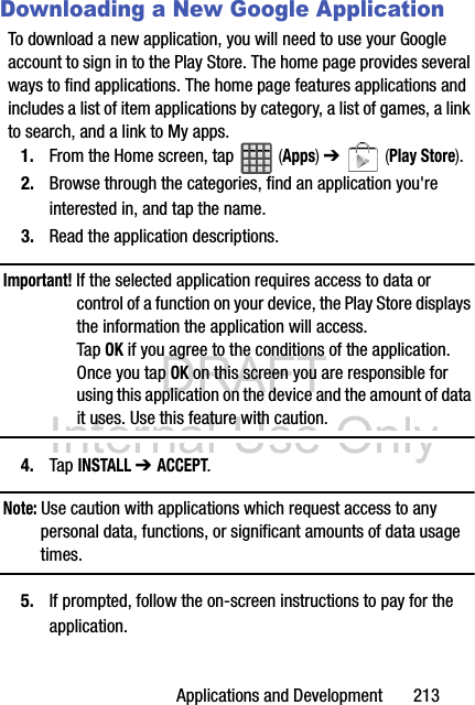 DRAFT Internal Use OnlyApplications and Development       213Downloading a New Google ApplicationTo download a new application, you will need to use your Google account to sign in to the Play Store. The home page provides several ways to find applications. The home page features applications and includes a list of item applications by category, a list of games, a link to search, and a link to My apps.1. From the Home screen, tap   (Apps) ➔   (Play Store).2. Browse through the categories, find an application you&apos;re interested in, and tap the name.3. Read the application descriptions.Important! If the selected application requires access to data or control of a function on your device, the Play Store displays the information the application will access.Tap OK if you agree to the conditions of the application. Once you tap OK on this screen you are responsible for using this application on the device and the amount of data it uses. Use this feature with caution.4. Tap INSTALL ➔ ACCEPT.Note: Use caution with applications which request access to any personal data, functions, or significant amounts of data usage times.5. If prompted, follow the on-screen instructions to pay for the application.