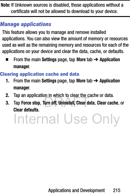 DRAFT Internal Use OnlyApplications and Development       215Note: If Unknown sources is disabled, those applications without a certificate will not be allowed to download to your device.Manage applicationsThis feature allows you to manage and remove installed applications. You can also view the amount of memory or resources used as well as the remaining memory and resources for each of the applications on your device and clear the data, cache, or defaults.  From the main Settings page, tap More tab ➔ Application manager.Clearing application cache and data1. From the main Settings page, tap More tab ➔ Application manager.2. Tap an application in which to clear the cache or data.3. Tap Force stop, Turn off, Uninstall, Clear data, Clear cache, or Clear defaults.
