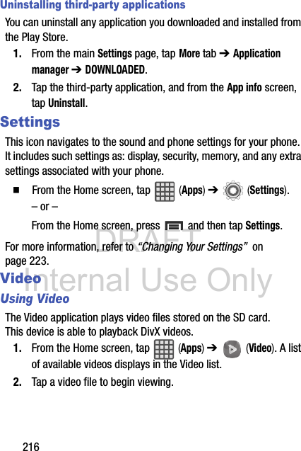 DRAFT Internal Use Only216Uninstalling third-party applicationsYou can uninstall any application you downloaded and installed from the Play Store.1. From the main Settings page, tap More tab ➔ Application manager ➔ DOWNLOADED.2. Tap the third-party application, and from the App info screen, tap Uninstall. SettingsThis icon navigates to the sound and phone settings for your phone. It includes such settings as: display, security, memory, and any extra settings associated with your phone.  From the Home screen, tap   (Apps) ➔   (Settings).– or –From the Home screen, press   and then tap Settings.For more information, refer to “Changing Your Settings”  on page 223.VideoUsing VideoThe Video application plays video files stored on the SD card. This device is able to playback DivX videos.1. From the Home screen, tap   (Apps) ➔   (Video). A list of available videos displays in the Video list.2. Tap a video file to begin viewing.