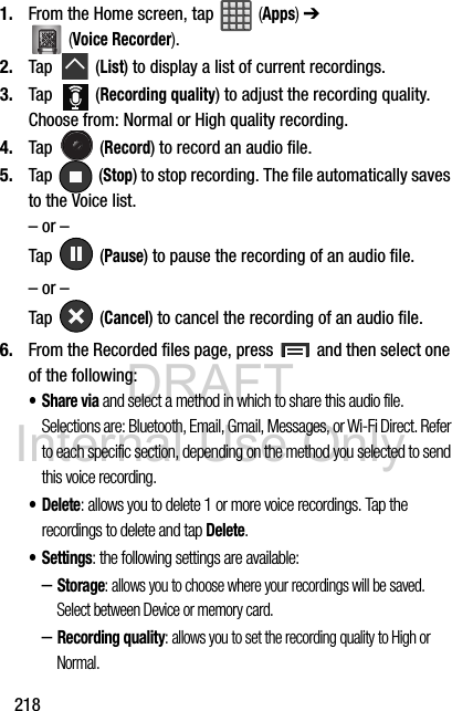 DRAFT Internal Use Only2181. From the Home screen, tap   (Apps) ➔  (Voice Recorder).2. Tap  (List) to display a list of current recordings.3. Tap  (Recording quality) to adjust the recording quality. Choose from: Normal or High quality recording.4. Tap  (Record) to record an audio file.5. Tap  (Stop) to stop recording. The file automatically saves to the Voice list.– or –Tap  (Pause) to pause the recording of an audio file.– or –Tap  (Cancel) to cancel the recording of an audio file.6. From the Recorded files page, press   and then select one of the following:•Share via and select a method in which to share this audio file. Selections are: Bluetooth, Email, Gmail, Messages, or Wi-Fi Direct. Refer to each specific section, depending on the method you selected to send this voice recording.• Delete: allows you to delete 1 or more voice recordings. Tap the recordings to delete and tap Delete.• Settings: the following settings are available:–Storage: allows you to choose where your recordings will be saved. Select between Device or memory card. –Recording quality: allows you to set the recording quality to High or Normal.
