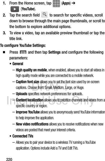 DRAFT Internal Use Only2201. From the Home screen, tap   (Apps) ➔  (YouTube).2. Tap the search field   to search for specific videos, scroll down to browse through the main page thumbnails, or scroll to the bottom to explore additional options.3. To view a video, tap an available preview thumbnail or tap the title link.To configure YouTube Settings:  Press   and then tap Settings and configure the following parameters:• General–High quality on mobile, when enabled, allows you to start all videos in high quality mode while you are connected to a mobile network.–Caption font size allows you to set the font size used by on-screen captions. Choose from: Small, Medium, Large, or Huge.–Uploads specifies network preferences for uploads.–Content localization allows you to prioritize channels and videos from a specific country or region.–Improve YouTube allows you to anonymously send YouTube information to help improve the application.–New video notifications allows you to receive notifications when new videos are posted that meet your interest criteria.• Connected TVs–Allows you to pair your device to a wireless TV running a YouTube application. Options include Add a TV and Edit TVs.