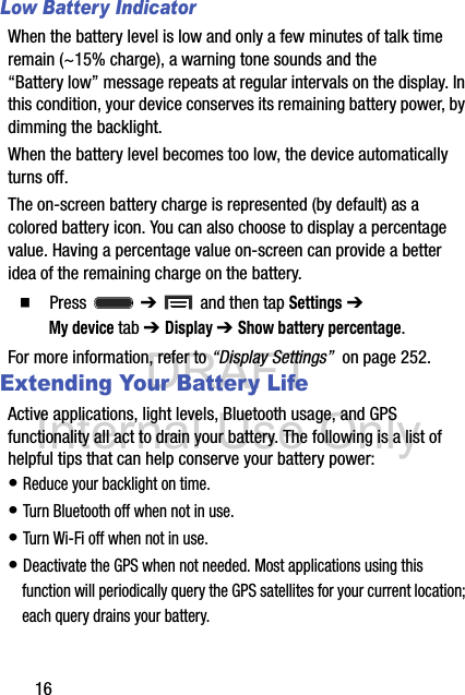 DRAFT Internal Use Only16Low Battery IndicatorWhen the battery level is low and only a few minutes of talk time remain (~15% charge), a warning tone sounds and the “Battery low” message repeats at regular intervals on the display. In this condition, your device conserves its remaining battery power, by dimming the backlight.When the battery level becomes too low, the device automatically turns off.The on-screen battery charge is represented (by default) as a colored battery icon. You can also choose to display a percentage value. Having a percentage value on-screen can provide a better idea of the remaining charge on the battery.  Press  ➔   and then tap Settings ➔ My device tab ➔ Display ➔ Show battery percentage. For more information, refer to “Display Settings”  on page 252.Extending Your Battery LifeActive applications, light levels, Bluetooth usage, and GPS functionality all act to drain your battery. The following is a list of helpful tips that can help conserve your battery power:• Reduce your backlight on time. • Turn Bluetooth off when not in use.• Turn Wi-Fi off when not in use. • Deactivate the GPS when not needed. Most applications using this function will periodically query the GPS satellites for your current location; each query drains your battery. 