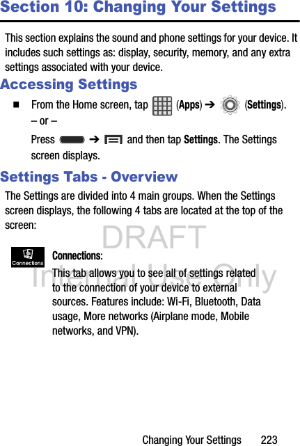 DRAFT Internal Use OnlyChanging Your Settings       223Section 10: Changing Your SettingsThis section explains the sound and phone settings for your device. It includes such settings as: display, security, memory, and any extra settings associated with your device.Accessing Settings  From the Home screen, tap   (Apps) ➔   (Settings).– or –Press  ➔   and then tap Settings. The Settings screen displays.Settings Tabs - OverviewThe Settings are divided into 4 main groups. When the Settings screen displays, the following 4 tabs are located at the top of the screen: Connections: This tab allows you to see all of settings related to the connection of your device to external sources. Features include: Wi-Fi, Bluetooth, Data usage, More networks (Airplane mode, Mobile networks, and VPN).