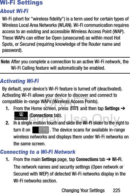 DRAFT Internal Use OnlyChanging Your Settings       225Wi-Fi SettingsAbout Wi-FiWi-Fi (short for &quot;wireless fidelity&quot;) is a term used for certain types of Wireless Local Area Networks (WLAN). Wi-Fi communication requires access to an existing and accessible Wireless Access Point (WAP). These WAPs can either be Open (unsecured) as within most Hot Spots, or Secured (requiring knowledge of the Router name and password).Note: After you complete a connection to an active Wi-Fi network, the Wi-Fi Calling feature will automatically be enabled. Activating Wi-FiBy default, your device’s Wi-Fi feature is turned off (deactivated). Activating Wi-Fi allows your device to discover and connect to compatible in-range WAPs (Wireless Access Points).1. From the Home screen, press   and then tap Settings ➔  (Connections tab).2. In a single motion touch and slide the Wi-Fi slider to the right to turn it on  . The device scans for available in-range wireless networks and displays them under Wi-Fi networks on the same screen.Connecting to a Wi-Fi Network1. From the main Settings page, tap Connections tab ➔ Wi-Fi.The network names and security settings (Open network or Secured with WEP) of detected Wi-Fi networks display in the Wi-Fi networks section.ONON