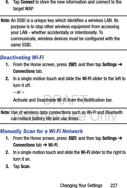 DRAFT Internal Use OnlyChanging Your Settings       2275. Tap Connect to store the new information and connect to the target WAP.Note: An SSID is a unique key which identifies a wireless LAN. Its purpose is to stop other wireless equipment from accessing your LAN - whether accidentally or intentionally. To communicate, wireless devices must be configured with the same SSID.Deactivating Wi-Fi 1. From the Home screen, press   and then tap Settings ➔ Connections tab.2. In a single motion touch and slide the Wi-Fi slider to the left to turn it off. – or –Activate and Deactivate Wi-Fi from the Notification bar.Note: Use of wireless data connections such as Wi-Fi and Bluetooth can reduce battery life and use times.Manually Scan for a Wi-Fi Network1. From the Home screen, press   and then tap Settings ➔ Connections tab ➔ Wi-Fi. 2. In a single motion touch and slide the Wi-Fi slider to the right to turn it on. 3. Tap Scan. 