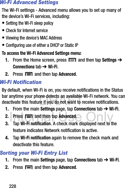DRAFT Internal Use Only228Wi-Fi Advanced SettingsThe Wi-Fi settings - Advanced menu allows you to set up many of the device’s Wi-Fi services, including:• Setting the Wi-Fi sleep policy• Check for Internet service• Viewing the device’s MAC Address• Configuring use of either a DHCP or Static IPTo access the Wi-Fi Advanced Settings menu:1. From the Home screen, press   and then tap Settings ➔ Connections tab ➔ Wi-Fi.2. Press   and then tap Advanced. Wi-Fi NotificationBy default, when Wi-Fi is on, you receive notifications in the Status bar anytime your phone detects an available Wi-Fi network. You can deactivate this feature if you do not want to receive notifications.1. From the main Settings page, tap Connections tab ➔ Wi-Fi.2. Press   and then tap Advanced. 3. Tap Wi-Fi notification. A check mark displayed next to the feature indicates Network notification is active.4. Tap Wi-Fi notification again to remove the check mark and deactivate this feature.Sorting your Wi-Fi Entry List1. From the main Settings page, tap Connections tab ➔ Wi-Fi.2. Press   and then tap Advanced.