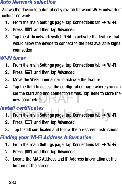 DRAFT Internal Use Only230Auto Network selectionAllows the device to automatically switch between Wi-Fi network or cellular network.1. From the main Settings page, tap Connections tab ➔ Wi-Fi.2. Press   and then tap Advanced.3. Tap the Auto network switch field to activate the feature that would allow the device to connect to the best available signal connection.Wi-Fi timer1. From the main Settings page, tap Connections tab ➔ Wi-Fi.2. Press   and then tap Advanced.3. Move the Wi-Fi timer slider to activate the feature.4. Tap the field to access the configuration page where you can set the start and end connection times. Tap Done to store the new parameters.Install certificates1. From the main Settings page, tap Connections tab ➔ Wi-Fi.2. Press   and then tap Advanced.3. Tap Install certificates and follow the on-screen instructions.Finding your WI-Fi Address Information1. From the main Settings page, tap Connections tab ➔ Wi-Fi.2. Press   and then tap Advanced.3. Locate the MAC Address and IP Address information at the bottom of the screen.