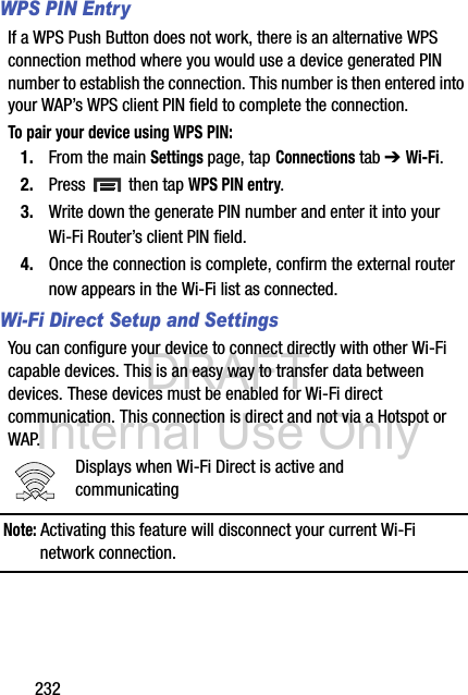 DRAFT Internal Use Only232WPS PIN EntryIf a WPS Push Button does not work, there is an alternative WPS connection method where you would use a device generated PIN number to establish the connection. This number is then entered into your WAP’s WPS client PIN field to complete the connection.To pair your device using WPS PIN:1. From the main Settings page, tap Connections tab ➔ Wi-Fi.2. Press   then tap WPS PIN entry.3. Write down the generate PIN number and enter it into your Wi-Fi Router’s client PIN field.4. Once the connection is complete, confirm the external router now appears in the Wi-Fi list as connected. Wi-Fi Direct Setup and SettingsYou can configure your device to connect directly with other Wi-Fi capable devices. This is an easy way to transfer data between devices. These devices must be enabled for Wi-Fi direct communication. This connection is direct and not via a Hotspot or WAP.Displays when Wi-Fi Direct is active and communicatingNote: Activating this feature will disconnect your current Wi-Fi network connection.