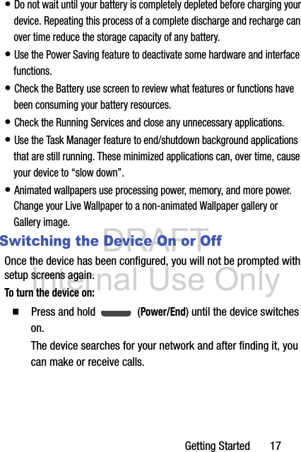 DRAFT Internal Use OnlyGetting Started       17• Do not wait until your battery is completely depleted before charging your device. Repeating this process of a complete discharge and recharge can over time reduce the storage capacity of any battery. • Use the Power Saving feature to deactivate some hardware and interface functions. • Check the Battery use screen to review what features or functions have been consuming your battery resources.• Check the Running Services and close any unnecessary applications.• Use the Task Manager feature to end/shutdown background applications that are still running. These minimized applications can, over time, cause your device to “slow down”. • Animated wallpapers use processing power, memory, and more power. Change your Live Wallpaper to a non-animated Wallpaper gallery or Gallery image. Switching the Device On or OffOnce the device has been configured, you will not be prompted with setup screens again.To turn the device on:  Press and hold   (Power/End) until the device switches on.The device searches for your network and after finding it, you can make or receive calls.