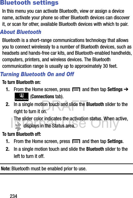 DRAFT Internal Use Only234Bluetooth settingsIn this menu you can activate Bluetooth, view or assign a device name, activate your phone so other Bluetooth devices can discover it, or scan for other, available Bluetooth devices with which to pair.About BluetoothBluetooth is a short-range communications technology that allows you to connect wirelessly to a number of Bluetooth devices, such as headsets and hands-free car kits, and Bluetooth-enabled handhelds, computers, printers, and wireless devices. The Bluetooth communication range is usually up to approximately 30 feet.Turning Bluetooth On and OffTo turn Bluetooth on:1. From the Home screen, press   and then tap Settings ➔  (Connections tab).2. In a single motion touch and slide the Bluetooth slider to the right to turn it on. The slider color indicates the activation status. When active,  displays in the Status area.To turn Bluetooth off:1. From the Home screen, press   and then tap Settings.2. In a single motion touch and slide the Bluetooth slider to the left to turn it off. Note: Bluetooth must be enabled prior to use.