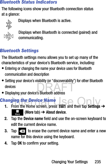 DRAFT Internal Use OnlyChanging Your Settings       235Bluetooth Status IndicatorsThe following icons show your Bluetooth connection status at a glance:Displays when Bluetooth is active.Displays when Bluetooth is connected (paired) and communicating.Bluetooth SettingsThe Bluetooth settings menu allows you to set up many of the characteristics of your device’s Bluetooth service, including:• Entering or changing the name your device uses for Bluetooth communication and description• Setting your device’s visibility (or “discoverability”) for other Bluetooth devices• Displaying your device’s Bluetooth addressChanging the Device Name1. From the Home screen, press   and then tap Settings ➔  (More tab) ➔ About device.2. Tap the Device name field and use the on-screen keyboard to edit the current device name. 3. Tap   to erase the current device name and enter a new name for this device using the keyboard.4. Tap OK to confirm your setting.