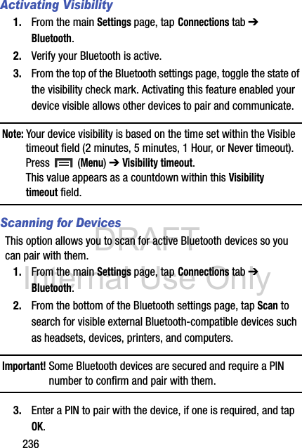 DRAFT Internal Use Only236Activating Visibility1. From the main Settings page, tap Connections tab ➔ Bluetooth.2. Verify your Bluetooth is active. 3. From the top of the Bluetooth settings page, toggle the state of the visibility check mark. Activating this feature enabled your device visible allows other devices to pair and communicate.Note: Your device visibility is based on the time set within the Visible timeout field (2 minutes, 5 minutes, 1 Hour, or Never timeout). Press  (Menu) ➔ Visibility timeout. This value appears as a countdown within this Visibility timeout field.Scanning for DevicesThis option allows you to scan for active Bluetooth devices so you can pair with them.1. From the main Settings page, tap Connections tab ➔ Bluetooth. 2. From the bottom of the Bluetooth settings page, tap Scan to search for visible external Bluetooth-compatible devices such as headsets, devices, printers, and computers.Important! Some Bluetooth devices are secured and require a PIN number to confirm and pair with them.3. Enter a PIN to pair with the device, if one is required, and tap OK.