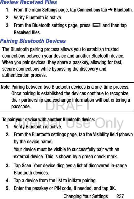 DRAFT Internal Use OnlyChanging Your Settings       237Review Received Files1. From the main Settings page, tap Connections tab ➔ Bluetooth. 2. Verify Bluetooth is active.3. From the Bluetooth settings page, press   and then tap Received files.Pairing Bluetooth DevicesThe Bluetooth pairing process allows you to establish trusted connections between your device and another Bluetooth device. When you pair devices, they share a passkey, allowing for fast, secure connections while bypassing the discovery and authentication process.Note: Pairing between two Bluetooth devices is a one-time process. Once pairing is established the devices continue to recognize their partnership and exchange information without entering a passcode.To pair your device with another Bluetooth device:1. Verify Bluetooth is active.2. From the Bluetooth settings page, tap the Visibility field (shown by the device name).Your device must be visible to successfully pair with an external device. This is shown by a green check mark.3. Tap Scan. Your device displays a list of discovered in-range Bluetooth devices.4. Tap a device from the list to initiate pairing.5. Enter the passkey or PIN code, if needed, and tap OK.