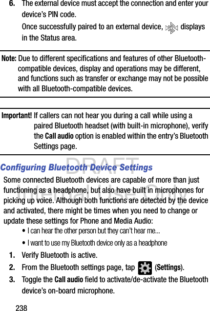 DRAFT Internal Use Only2386. The external device must accept the connection and enter your device’s PIN code.Once successfully paired to an external device,   displays in the Status area.Note: Due to different specifications and features of other Bluetooth-compatible devices, display and operations may be different, and functions such as transfer or exchange may not be possible with all Bluetooth-compatible devices.Important! If callers can not hear you during a call while using a paired Bluetooth headset (with built-in microphone), verify the Call audio option is enabled within the entry’s Bluetooth Settings page.Configuring Bluetooth Device SettingsSome connected Bluetooth devices are capable of more than just functioning as a headphone, but also have built in microphones for picking up voice. Although both functions are detected by the device and activated, there might be times when you need to change or update these settings for Phone and Media Audio:•I can hear the other person but they can’t hear me...•I want to use my Bluetooth device only as a headphone1. Verify Bluetooth is active.2. From the Bluetooth settings page, tap   (Settings).3. Toggle the Call audio field to activate/de-activate the Bluetooth device’s on-board microphone.