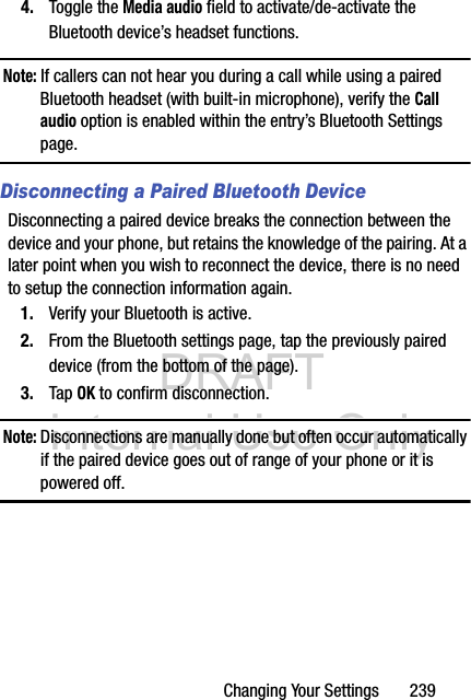 DRAFT Internal Use OnlyChanging Your Settings       2394. Toggle the Media audio field to activate/de-activate the Bluetooth device’s headset functions.Note: If callers can not hear you during a call while using a paired Bluetooth headset (with built-in microphone), verify the Call audio option is enabled within the entry’s Bluetooth Settings page.Disconnecting a Paired Bluetooth DeviceDisconnecting a paired device breaks the connection between the device and your phone, but retains the knowledge of the pairing. At a later point when you wish to reconnect the device, there is no need to setup the connection information again.1. Verify your Bluetooth is active.2. From the Bluetooth settings page, tap the previously paired device (from the bottom of the page).3. Tap OK to confirm disconnection.Note: Disconnections are manually done but often occur automatically if the paired device goes out of range of your phone or it is powered off.