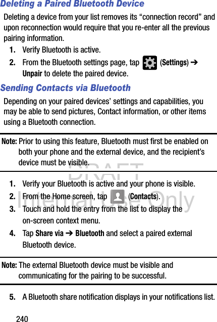 DRAFT Internal Use Only240Deleting a Paired Bluetooth DeviceDeleting a device from your list removes its “connection record” and upon reconnection would require that you re-enter all the previous pairing information.1. Verify Bluetooth is active.2. From the Bluetooth settings page, tap   (Settings) ➔ Unpair to delete the paired device.Sending Contacts via BluetoothDepending on your paired devices’ settings and capabilities, you may be able to send pictures, Contact information, or other items using a Bluetooth connection.Note: Prior to using this feature, Bluetooth must first be enabled on both your phone and the external device, and the recipient’s device must be visible.1. Verify your Bluetooth is active and your phone is visible.2. From the Home screen, tap   (Contacts).3. Touch and hold the entry from the list to display the on-screen context menu.4. Tap Share via ➔ Bluetooth and select a paired external Bluetooth device.Note: The external Bluetooth device must be visible and communicating for the pairing to be successful.5. A Bluetooth share notification displays in your notifications list. 