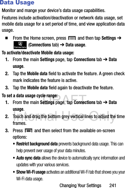 DRAFT Internal Use OnlyChanging Your Settings       241Data UsageMonitor and mange your device’s data usage capabilities.Features include activation/deactivation or network data usage, set mobile data usage for a set period of time, and view application data usage.  From the Home screen, press   and then tap Settings ➔  (Connections tab) ➔ Data usage.To activate/deactivate Mobile data usage:1. From the main Settings page, tap Connections tab ➔ Data usage.2. Tap the Mobile data field to activate the feature. A green check mark indicates the feature is active. 3. Tap the Mobile data field again to deactivate the feature.  To set a data usage cycle range:1. From the main Settings page, tap Connections tab ➔ Data usage.2. Touch and drag the bottom grey vertical lines to adjust the time frames.3. Press   and then select from the available on-screen options:• Restrict background data prevents background data usage. This can help prevent over usage of your data minutes.• Auto sync data allows the device to automatically sync information and updates with your various services.•Show Wi-Fi usage activates an additional Wi-Fi tab that shows you your Wi-Fi data usage.